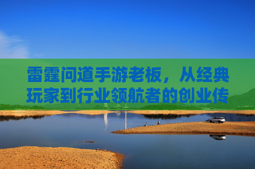 雷霆问道手游老板，从经典玩家到行业领航者的创业传奇，雷霆问道手游老板，从经典玩家到行业领航者的创业传奇