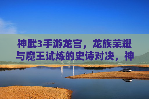 神武3手游龙宫,龙族荣耀与魔王试炼的史诗对决,神武3龙宫,龙族荣耀与魔王试炼的史诗对决