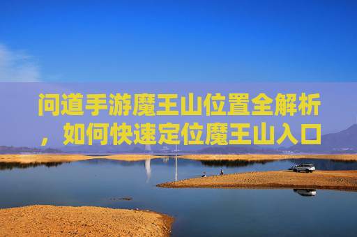 问道手游魔王山位置全解析,如何快速定位魔王山入口与核心区域,问道手游魔王山位置全解析,如何快速定位入口与核心区域