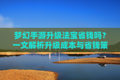 梦幻手游升级法宝省钱吗?一文解析升级成本与省钱策略,梦幻手游升级法宝省钱吗?一文解析升级成本与省钱策略