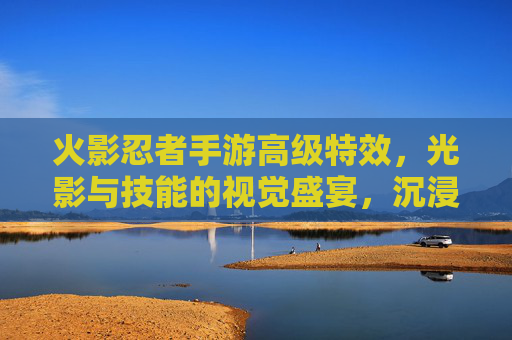 火影忍者手游高级特效,光影与技能的视觉盛宴,沉浸式战斗的全新升级,火影忍者手游高级特效,光影与技能的视觉盛宴,沉浸式战斗的全新升级