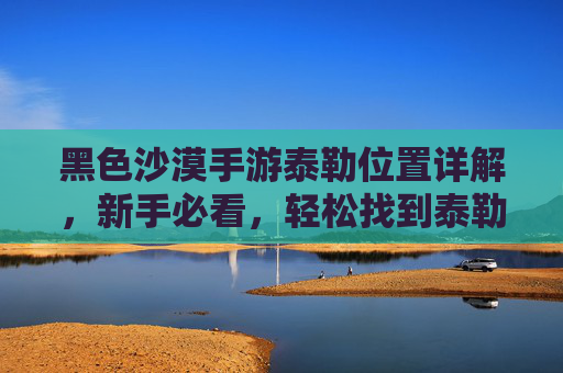 黑色沙漠手游泰勒位置详解,新手必看,轻松找到泰勒并推进任务,黑色沙漠手游泰勒位置详解,新手必看,轻松找到泰勒并推进任务