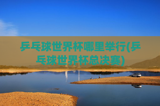 乒乓球世界杯哪里举行(乒乓球世界杯总决赛)