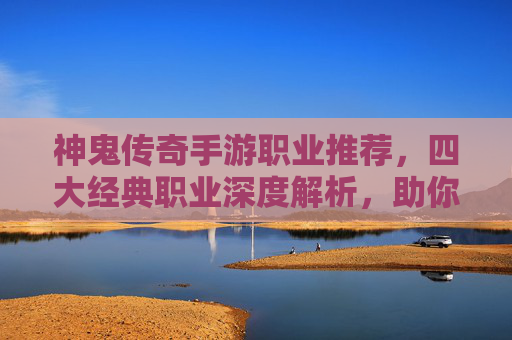 神鬼传奇手游职业推荐，四大经典职业深度解析，助你快速崛起沙城！神鬼传奇手游四大经典职业推荐，深度解析助你快速崛起沙城！