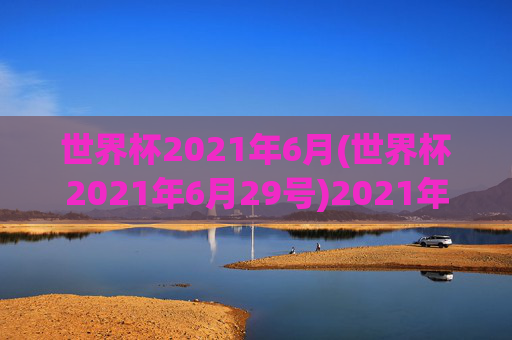 世界杯2021年6月(世界杯2021年6月29号)2021年世界杯6月赛事(6月29日焦点)