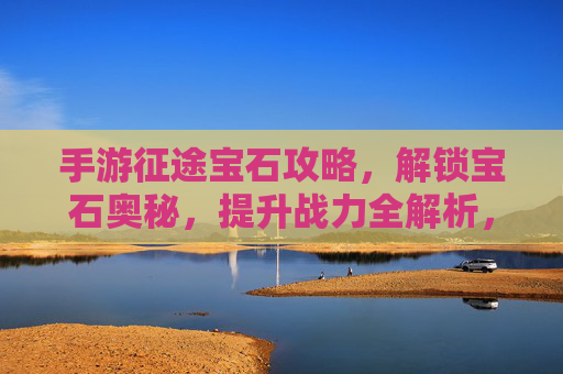 手游征途宝石攻略,解锁宝石奥秘,提升战力全解析,手游征途宝石攻略,解锁宝石奥秘,提升战力全解析