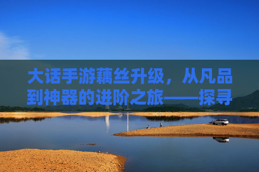 大话手游藕丝升级,从凡品到神器的进阶之旅——探寻游戏内藕丝的蜕变与价值