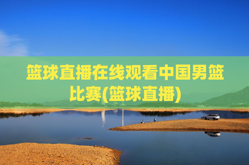 篮球直播在线观看中国男篮比赛(篮球直播)