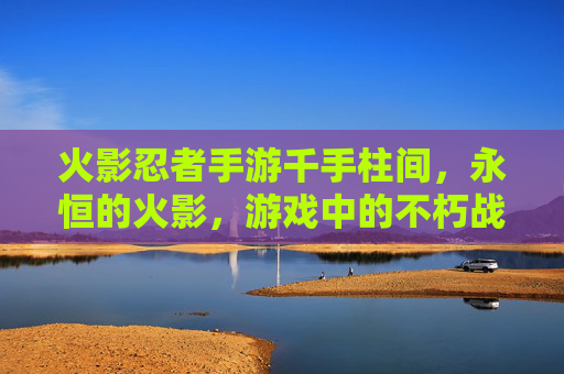 火影忍者手游千手柱间,永恒的火影,游戏中的不朽战神