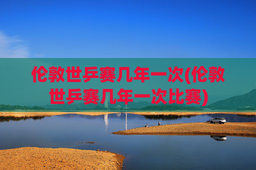 伦敦世乒赛几年一次(伦敦世乒赛几年一次比赛)