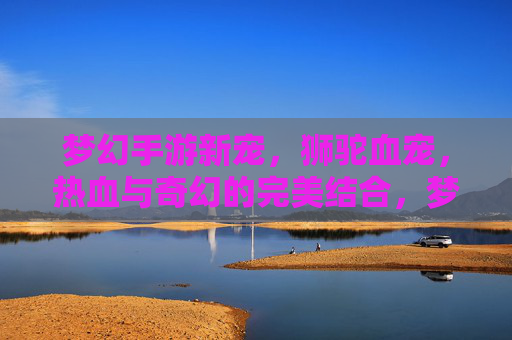 梦幻手游新宠，狮驼血宠，热血与奇幻的完美结合，梦幻手游新宠狮驼血宠，热血与奇幻的完美结合