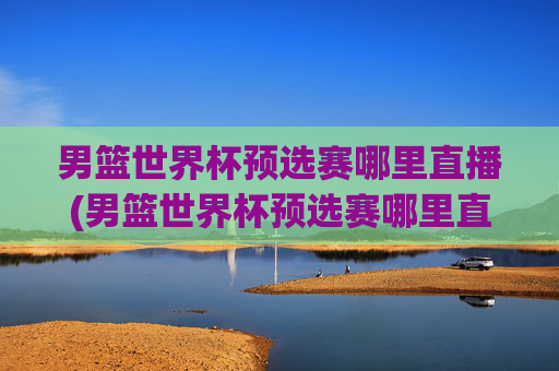 男篮世界杯预选赛哪里直播(男篮世界杯预选赛哪里直播的)