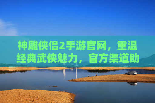 神雕侠侣2手游官网,重温经典武侠魅力,官方渠道助力玩家畅游江湖