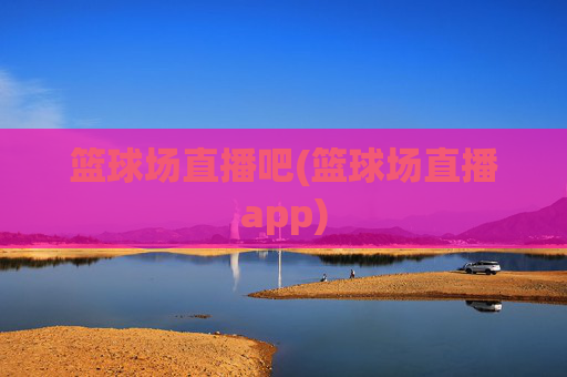 篮球场直播吧(篮球场直播app)