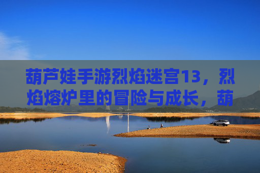 葫芦娃手游烈焰迷宫13,烈焰熔炉里的冒险与成长,葫芦娃手游烈焰迷宫13,烈焰熔炉里的冒险与成长