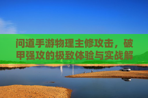 问道手游物理主修攻击，破甲强攻的极致体验与实战解析，问道手游物理主修攻击，破甲强攻的极致体验与实战解析