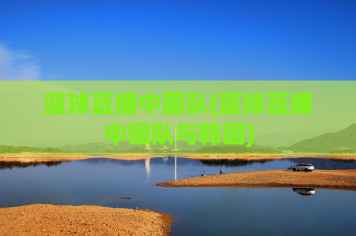 篮球直播中国队(篮球直播中国队与韩国)