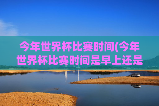 今年世界杯比赛时间(今年世界杯比赛时间是早上还是晚上)