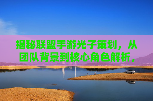 揭秘联盟手游光子策划，从团队背景到核心角色解析，揭秘联盟手游光子策划，从团队背景到核心角色解析