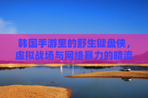 韩国手游里的野生键盘侠,虚拟战场与网络暴力的暗流