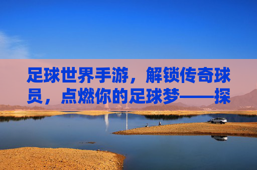 足球世界手游，解锁传奇球员，点燃你的足球梦——探索球员解锁的乐趣与策略