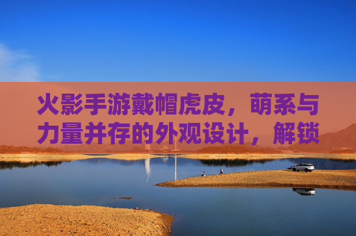 火影手游戴帽虎皮，萌系与力量并存的外观设计，解锁角色新魅力