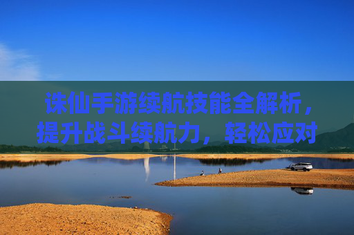 诛仙手游续航技能全解析,提升战斗续航力,轻松应对高难度挑战