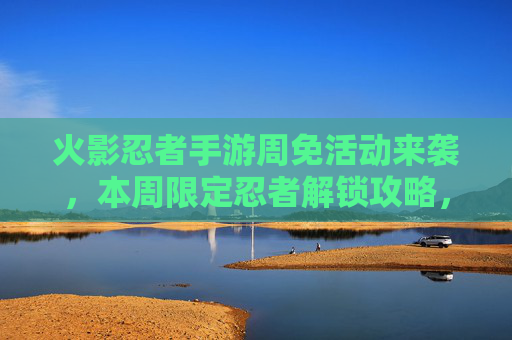 火影忍者手游周免活动来袭，本周限定忍者解锁攻略，热血战斗再升级