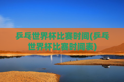 乒乓世界杯比赛时间(乒乓世界杯比赛时间表)