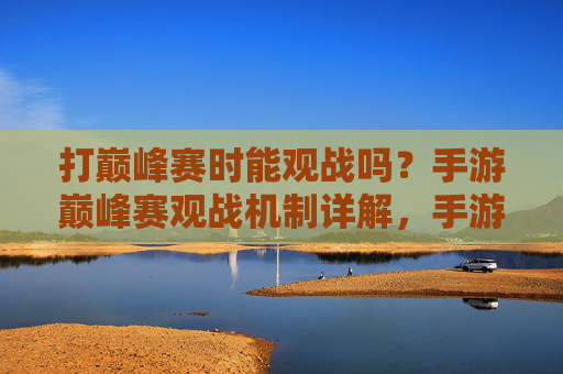 打巅峰赛时能观战吗?手游巅峰赛观战机制详解,手游巅峰赛观战机制详解,打巅峰赛时能观战吗?