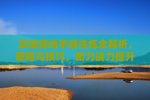 攻城掠地手游洗炼全解析,策略与技巧,助力战力提升新高度
