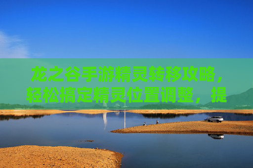 龙之谷手游精灵转移攻略,轻松搞定精灵位置调整,提升游戏体验