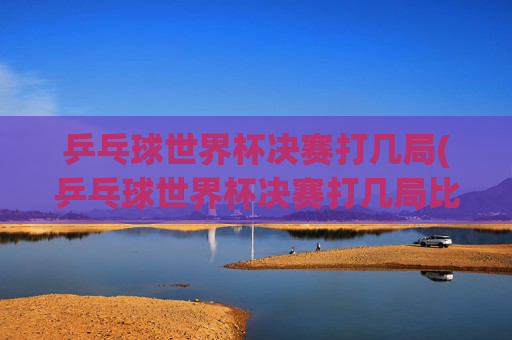 乒乓球世界杯决赛打几局(乒乓球世界杯决赛打几局比赛)