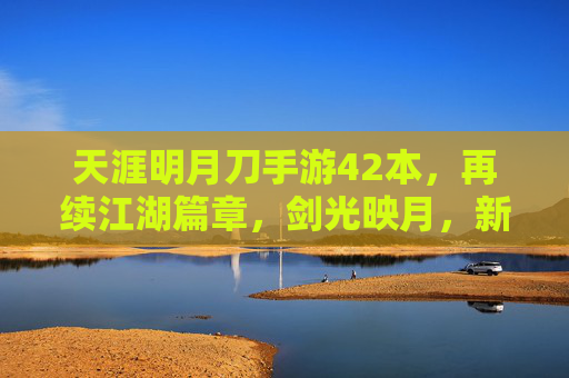 天涯明月刀手游42本,再续江湖篇章,剑光映月,新体验与经典传承的交融