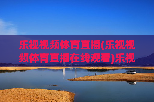 乐视视频体育直播(乐视视频体育直播在线观看)乐视视频体育直播在线观看，体育赛事直播平台