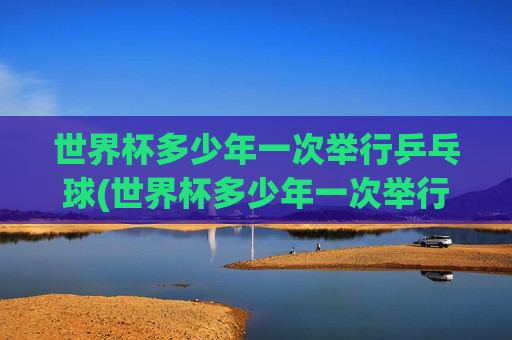 世界杯多少年一次举行乒乓球(世界杯多少年一次举行乒乓球比赛)