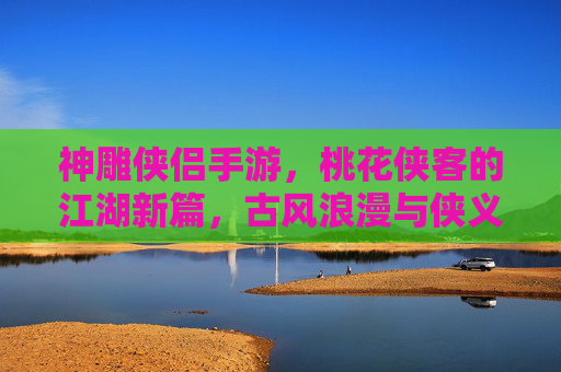 神雕侠侣手游，桃花侠客的江湖新篇，古风浪漫与侠义精神的完美融合