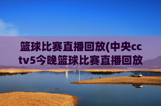 篮球比赛直播回放(中央cctv5今晚篮球比赛直播回放)