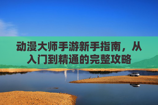 动漫大师手游新手指南，从入门到精通的完整攻略