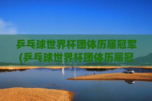 乒乓球世界杯团体历届冠军(乒乓球世界杯团体历届冠军一览表)