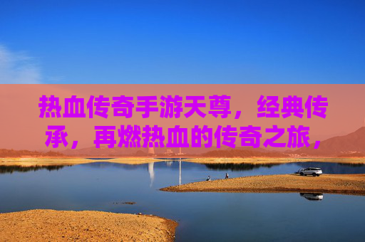 热血传奇手游天尊,经典传承,再燃热血的传奇之旅,热血传奇手游天尊,经典传承,再燃热血的传奇之旅