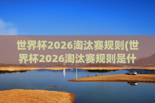 世界杯2026淘汰赛规则(世界杯2026淘汰赛规则是什么)