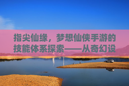 指尖仙缘，梦想仙侠手游的技能体系探索——从奇幻设定到沉浸式体验，指尖仙缘，梦想仙侠手游的技能体系探索——从奇幻设定到沉浸式体验
