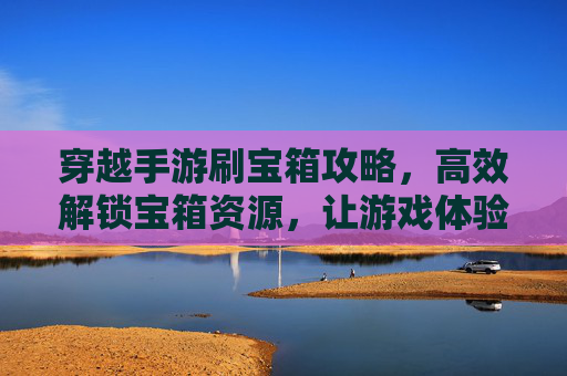 穿越手游刷宝箱攻略，高效解锁宝箱资源，让游戏体验更顺畅