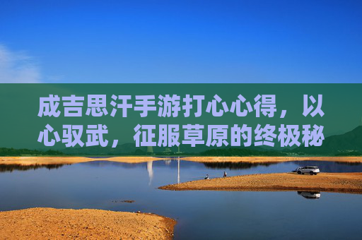 成吉思汗手游打心心得,以心驭武,征服草原的终极秘籍