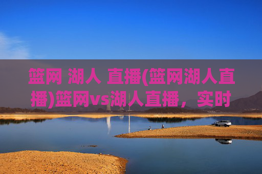 篮网 湖人 直播(篮网湖人直播)篮网vs湖人直播，实时赛事观看