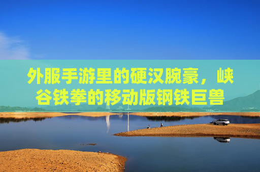 外服手游里的硬汉腕豪,峡谷铁拳的移动版钢铁巨兽