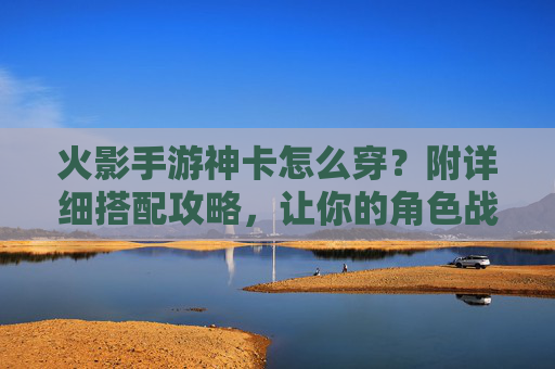 火影手游神卡怎么穿？附详细搭配攻略，让你的角色战斗力飙升！火影手游神卡怎么穿？附详细搭配攻略，让你的角色战斗力飙升！