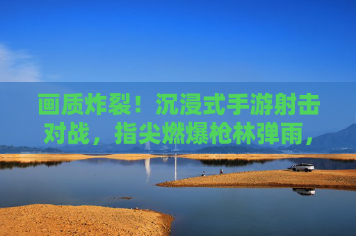 画质炸裂！沉浸式手游射击对战，指尖燃爆枪林弹雨，高画质下的极限竞技新体验，画质炸裂！沉浸式手游射击对战，指尖燃爆枪林弹雨，高画质下的极限竞技新体验