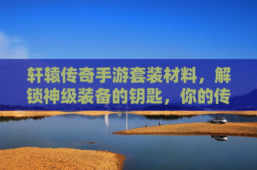 轩辕传奇手游套装材料,解锁神级装备的钥匙,你的传奇之路从这里开始,轩辕传奇套装材料,解锁神级装备的钥匙,传奇之路由此开启
